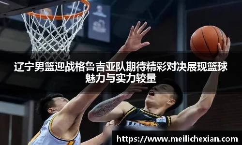 辽宁男篮迎战格鲁吉亚队期待精彩对决展现篮球魅力与实力较量